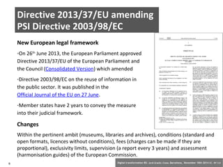 Directive 2013/37/EU amending 
PSI Directive 2003/98/EC 
New European legal framework 
-On 26th June 2013, the European Parliament approved 
Directive 2013/37/EU of the European Parliament and 
the Council (Consolidated Version) which amended 
-Directive 2003/98/EC on the reuse of information in 
the public sector. It was published in the 
Official Journal of the EU on 27 June. 
-Member states have 2 years to convey the measure 
into their judicial framework. 
Changes 
Within the pertinent ambit (museums, libraries and archives), conditions (standard and 
open formats, licences without conditions), fees (charges can be made if they are 
proportional), exclusivity limits, supervision (a report every 3 years) and assessment 
(harmonisation guides) of the European Commission. 
6 Digital transformation BS: Jordi Graells i Costa. Barcelona, November 18th 2014 CC – BY 3.0 
 