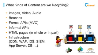 ©2014 AKAMAI | FASTER FORWARDTM 
What Kinds of Content are we Recycling? 
• Images, Video, Audio 
• Beacons 
• Formal APIs (MVC) 
• Informal APIs 
• HTML pages (in whole or in part) 
• Infrastructure 
(CDN, WAF, IDS, SIEM, 
App Server, DB …) 
 
