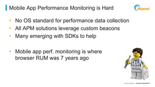 ©2014 AKAMAI | FASTER FORWARDTM 
Mobile App Performance Monitoring is Hard 
• No OS standard for performance data collection 
• All APM solutions leverage custom beacons 
• Many emerging with SDKs to help 
• Mobile app perf. monitoring is where 
browser RUM was 7 years ago 
 