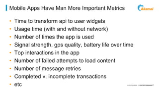 ©2014 AKAMAI | FASTER FORWARDTM 
Mobile Apps Have Man More Important Metrics 
• Time to transform api to user widgets 
• Usage time (with and without network) 
• Number of times the app is used 
• Signal strength, gps quality, battery life over time 
• Top interactions in the app 
• Number of failed attempts to load content 
• Number of message retries 
• Completed v. incomplete transactions 
• etc 
 