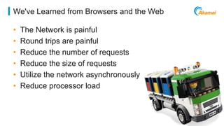©2014 AKAMAI | FASTER FORWARDTM 
We've Learned from Browsers and the Web 
• The Network is painful 
• Round trips are painful 
• Reduce the number of requests 
• Reduce the size of requests 
• Utilize the network asynchronously 
• Reduce processor load 
 