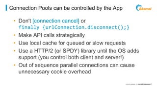 ©2014 AKAMAI | FASTER FORWARDTM 
Connection Pools can be controlled by the App 
• Don't [connection cancel] or 
finally {urlConnection.disconnect();} 
• Make API calls strategically 
• Use local cache for queued or slow requests 
• Use a HTTP/2 (or SPDY) library until the OS adds 
support (you control both client and server!) 
• Out of sequence parallel connections can cause 
unnecessary cookie overhead 
 