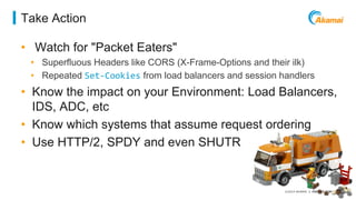 ©2014 AKAMAI | FASTER FORWARDTM 
Take Action 
• Watch for "Packet Eaters" 
• Superfluous Headers like CORS (X-Frame-Options and their ilk) 
• Repeated Set-Cookies from load balancers and session handlers 
• Know the impact on your Environment: Load Balancers, 
IDS, ADC, etc 
• Know which systems that assume request ordering 
• Use HTTP/2, SPDY and even SHUTR 
 
