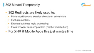 ©2014 AKAMAI | FASTER FORWARDTM 
302 Moved Temporarily 
• 302 Redirects are likely used to: 
• Prime workflow and session objects on server side 
• Evaluate cookies 
• Execute business logic processing 
• Fixes browser 'refresh' problem (Fix the back button) 
• For XHR & Mobile Apps this just wastes time 
 