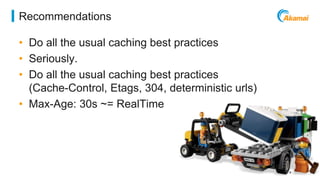 ©2014 AKAMAI | FASTER FORWARDTM 
Recommendations 
• Do all the usual caching best practices 
• Seriously. 
• Do all the usual caching best practices 
(Cache-Control, Etags, 304, deterministic urls) 
• Max-Age: 30s ~= RealTime 
 