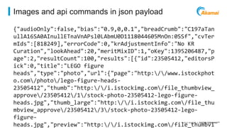 ©2014 AKAMAI | FASTER FORWARDTM 
Images and api commands in json payload 
{"audioOnly":false,"bias":"0.9,0,0.1","breadCrumb":"C197aTan 
ullA16SA0AInullETnaVnAPsl0LAbmU0D1118044605MnOn:0SSf","cvTer 
mIds":[818249],"errorCode":0,"krAdjustmentInfo":"No KR 
Curation","lookAhead":20,"meritMixID":1,"oKey":1395206487,"p 
age":2,"resultCount":100,"results":[{"id":23505412,"editorsP 
ick":0,"title":"LEGO figure 
heads","type":"photo","url":{"page":"http://www.istockphot 
o.com/photo/lego-figure-heads- 
23505412","thumb":"http://i.istockimg.com/file_thumbview_ 
approve/23505412/1/stock-photo-23505412-lego-figure-heads. 
jpg","thumb_large":"http://i.istockimg.com/file_thu 
mbview_approve/23505412/3/stock-photo-23505412-lego-figure-heads. 
jpg","preview":"http://i.istockimg.com/file_thumbvi 
 