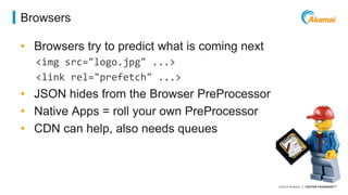 ©2014 AKAMAI | FASTER FORWARDTM 
Browsers 
• Browsers try to predict what is coming next 
<img src="logo.jpg" ...> 
<link rel="prefetch" ...> 
• JSON hides from the Browser PreProcessor 
• Native Apps = roll your own PreProcessor 
• CDN can help, also needs queues 
 