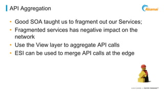 ©2014 AKAMAI | FASTER FORWARDTM 
API Aggregation 
• Good SOA taught us to fragment out our Services; 
• Fragmented services has negative impact on the 
network 
• Use the View layer to aggregate API calls 
• ESI can be used to merge API calls at the edge 
 