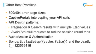 ©2014 AKAMAI | FASTER FORWARDTM 
Other Best Practices 
• 500/404 error page sizes 
• CaptivePortals intercepting your API calls 
• API Design patterns: 
• Pagination & Search results with multiple Etag values 
• Avoid Statefull requests to reduce session round trips 
• Authorization & Authentication 
• Bonus: $.ajaxSetup({cache:false}) and the deadly 
?_=123552416 
 