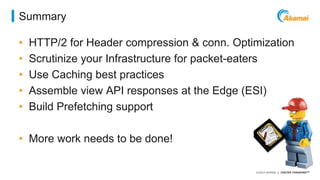 ©2014 AKAMAI | FASTER FORWARDTM 
Summary 
• HTTP/2 for Header compression & conn. Optimization 
• Scrutinize your Infrastructure for packet-eaters 
• Use Caching best practices 
• Assemble view API responses at the Edge (ESI) 
• Build Prefetching support 
• More work needs to be done! 
 