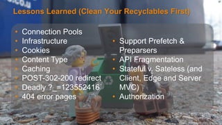 Lessons Learned (Clean Your Recyclables First) 
Avoid data theft and downtime by extending the 
security perimeter outside the data-center and 
protect from increasing frequency, scale and 
sophistication of web attacks. 
©2014 AKAMAI | FASTER FORWARDTM 
• Connection Pools 
• Infrastructure 
• Cookies 
• Content Type 
• Caching 
• POST-302-200 redirect 
• Deadly ?_=123552416 
• 404 error pages 
• Support Prefetch & 
Preparsers 
• API Fragmentation 
• Stateful v. Sateless (and 
Client, Edge and Server 
MVC) 
• Authorization 
 