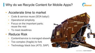 ©2014 AKAMAI | FASTER FORWARDTM 
Why do we Recycle Content for Mobile Apps? 
• Accelerate time to market 
• Code & service reuse (SOA baby!) 
• Operational simplicity 
• Focus on the important parts; 
reuse the rest 
• To meet deadlines 
• Reduce Risk 
• Content/service is managed elsewhere 
• Too complex (fragile) to fork 
• Technology black box (ATG, SAP) 
 