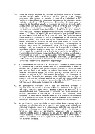 7.1. Todos os direitos autorais de natureza patrimonial relativos a qualquer material enviado pelos participantes, direitos conexos e de imagens associados, são cedidos de maneira irrevogável e irretratável a GKT Treinamento Estratégico, de titularidade da Academia da Estratégia, a título gratuito, podendo a GKT Treinamento Estratégico, de titularidade da Academia da Estratégia veicular e reproduzir os materiais enviados pelos participantes, sem qualquer limitação de prazo e território, sem restrição ao número de meios e modos de reprodução em quaisquer formas de utilização dos materiais enviados pelos participantes, existentes ou que venham a existir no futuro. Dentre os direitos compreendidos no presente regulamento estão: (i) o direito de reprodução, total ou parcial, por qualquer meio ou processo existente ou que venha a existir no futuro, em qualquer tipo de suporte material, analógico ou digital, isoladamente ou em conjunto com outros conteúdos, como textos, ilustrações, fonogramas etc, para qualquer gênero de publicação, impressa ou eletrônica; (ii) o direito de inclusão em base de dados, armazenamento em computador, microfilmagem ou qualquer outro meio de arquivamento para distribuição eletrônica por qualquer meio ou processo de recepção, de transmissão e entrega de conteúdos, incluindo quaisquer endereços de domínio na internet ou em outras redes de computadores; o direito de comunicação ao público por transmissão, retransmissão, independentemente dos meios e tecnologias de transmissão de sinais, e de representação, incluindo exposições; e (iii) quaisquer outras modalidades de utilização existentes. Os participantes deste Concurso autorizam a modificação de seus materiais enviados para adequação a cada veículo e aos meios de publicação. 
7.2. A presente cessão de direitos a GKT Treinamento Estratégico, de titularidade da Academia da Estratégia vigorará por prazo indeterminado, a partir do envio da inscrição pelos participantes. Os participantes concordam e aceitam que, em decorrência da cessão de direitos patrimoniais de autor aqui prevista, não poderá utilizar os direitos autorais, direitos conexos e de imagens fornecidos a GKT Treinamento Estratégico, de titularidade da Academia da Estratégia em qualquer outra finalidade não prevista no presente instrumento, inclusive, publicá-los, fornecê-los e comercializá-los a terceiros, sem o prévio e expresso consentimento da Rá GKT Treinamento Estratégico, de titularidade da Academia da Estratégia. 
7.3. Os participantes declaram que o uso dos materiais enviados às Organizadoras não violam os direitos de terceiros nos termos da legislação em vigor, incluindo, sem limitar, direitos autorais de terceiros. É de responsabilidade dos participantes a obtenção dos licenciamentos de direitos, permissões e autorizações necessárias para participar desse Concurso. Os participantes deverão assegurar que os materiais enviados e todos os materiais utilizados para sua elaboração estão de acordo com as disposições legais aplicáveis e, se for o caso, devidamente autorizados. 
7.4. Os participantes, neste ato, declaram que a utilização de qualquer material protegido por direitos autorais e conexos, que venha a ser utilizado nos materiais enviados, encontra-se regularizado, podendo este material ser livremente utilizado, sem que haja qualquer violação de direitos de terceiros, bem como os participantes assumem total e exclusiva responsabilidade quanto à regularidade do uso do material protegido por direitos autorais e direitos conexos, comprometendo-se a tomar todas as medidas necessárias para obter e garantir a regularidade do uso do material nos materiais enviados. 
 