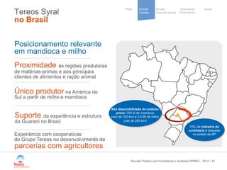 / 
Divisão 
Cana-de-açúcar 
Indicadores 
Financeiros 
Perfil Divisão Anexo 
Cereais 
Cooperative 
group 
Tereos Syral no Brasil 
16 
Posicionamento relevante 
em mandioca e milho 
Proximidade às regiões produtoras de matérias-primas e aos principais clientes de alimentos e ração animal 
Suporte da experiência e estrutura da Guarani no Brasil 
Único produtor na América do Sul a partir de milho e mandioca 
Experiência com cooperativas 
do Grupo Tereos no desenvolvimento de 
parcerias com agricultores 
70% da indústria de confeitaria é baseada no estado de SP 
Reunião Pública com Investidores e Analistas APIMEC - 2014 
Alta disponibilidade de matéria- prima: 750 kt de mandioca (raio de 100 km) e 4.5 Mt de milho (raio de 200 km)  