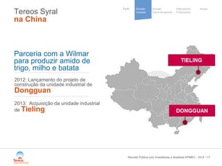 / 
Divisão 
Cana-de-açúcar 
Indicadores 
Financeiros 
Perfil Divisão Anexo 
Cereais 
Cooperative 
group 
Tereos Syral na China 17 
2012: Lançamento do projeto de construção da unidade industrial de Dongguan 2013: Acquisição da unidade industrial de Tieling 
Parceria com a Wilmar 
para produzir amido de 
trigo, milho e batata 
Reunião Pública com Investidores e Analistas APIMEC - 2014 
 