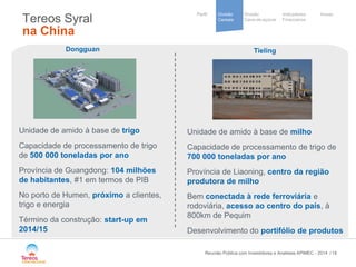 / 
Divisão 
Cana-de-açúcar 
Indicadores 
Financeiros 
Perfil Divisão Anexo 
Cereais 
Cooperative 
group 
Tereos Syral na China 18 
Dongguan 
Unidade de amido à base de trigo 
Capacidade de processamento de trigo de 500 000 toneladas por ano 
Província de Guangdong: 104 milhões de habitantes, #1 em termos de PIB 
No porto de Humen, próximo a clientes, trigo e energia 
Término da construção: start-up em 2014/15 
Tieling 
Unidade de amido à base de milho 
Capacidade de processamento de trigo de 700 000 toneladas por ano 
Província de Liaoning, centro da região produtora de milho 
Bem conectada à rede ferroviária e rodoviária, acesso ao centro do país, à 800km de Pequim 
Desenvolvimento do portifólio de produtos 
Reunião Pública com Investidores e Analistas APIMEC - 2014 
 