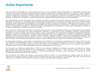 / 
Aviso Importante 
Este documento foi elaborado pela Tereos Internacional com o único propósito desta apresentação. As informações contidas neste documento não foram verificadas independentemente. Nenhuma declaração ou garantia, expressa ou implícita, é feita a respeito. Nenhuma declaração ou garantia, expressa ou tácita, é feita no tocante à exatidão, veracidade ou integridade dessas informações ou opiniões contidas neste documento e a Tereos Internacional e suas subsidiárias (em conjunto "Tereos Internacional"), bem como seus diretores, conselheiros, funcionários e representantes não têm qualquer responsabilidade quantos a esses aspectos. 
Esta apresentação contém informações sobre mercados de atuação da Tereos Internacional, incluindo sua posição competitiva. Salvo disposição em contrário, as informações desta apresentação são baseadas em estimativas elaboradas pelo grupo e são meramente indicativas. Essas estimativas são baseadas em informações obtidas de clientes, fornecedores, organizações empresariais e outros participantes do mercado. A Tereos Internacional considera que estas estimativas são razoáveis, na data desta apresentação, no entanto, a integralidade e exatidão dos dados que baseiam tais estimativas não é garantida e o grupo não pode assegurar que aplicou as mesmas definições de mercado que seus concorrentes. 
Este documento contém certas estimativas e projeções acerca do futuro. Estas declarações referem-se particularmente às estratégias de negócios da administração da Tereos Internacional, expansão e crescimento de suas operações, previsões, eventos futuros, tendências ou metas que estão naturalmente sujeitas a riscos e contingências que podem levar a resultados materialmente diferentes daqueles, explícita ou implicitamente, incluídos nestas declarações, bem como, geralmente, de todas as declarações precedidas, seguidas ou que incluem as palavras "acredita", "espera", "projeta", "antecipa", "objetiva", "estima" ou expressões semelhantes. Tais estimativas não são garantias de desempenho futuro. A Tereos Internacional, bem como seus diretores, conselheiros, funcionários e representantes, são expressamente eximidos de qualquer responsabilidade pela divulgação de tais estimativas e projeções. 
As informações relativas a esses riscos e contingências são incluídas nos documentos apresentados pela Tereos Internacional à Comissão de Valores Mobiliários ("CVM"). A Tereos Internacional não se compromete a atualizar ou revisar as estimativas e projeções que venham a ser apresentadas neste documento para refletir novas informações, eventos futuros ou por qualquer outro motivo e qualquer opinião expressa nesta apresentação está sujeita a alterações sem aviso prévio. 
No Formulário de Referência apresentado à CVM há uma descrição detalhada da situação financeira e econômica da Tereos Internacional, bem como dos fatores de risco relacionados à Tereos Internacional, o qual pode ser obtido no site da Tereos Internacional (www.tereosinternacional.com.br). As últimas Demonstrações Financeiras anual, semestral e trimestral da Tereos Internacional também estão disponíveis neste site. 
Este documento não constitui uma oferta ou convite para venda ou compra, ou uma solicitação de qualquer oferta de compra ou subscrição de quaisquer direitos ou ações da Tereos Internacional. Nem este documento, nem qualquer parte dele, devem servir de base de, ou ser utilizados em conexão com qualquer contrato ou compromisso de qualquer natureza. 
Reunião Pública com Investidores e Analistas APIMEC - 2014 2 
 