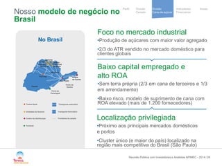 / 
Notre stratégie 
de development 
Cooperative 
group 
Divisão 
Cana-de-açúcar 
Indicadores 
Financeiros 
Perfil Divisão Anexo 
Cereais 
Nosso modelo de negócio no Brasil 
28 
No Brasil 
São Paulo 
Paraná 
Porto de 
Paranaguá 
Porto de 
Santos 
Vertente 
Mandu 
Sao José 
Tanabi 
Cruz Alta 
Severínia 
Andrade 
Duque de Caxias 
Sao Paulo 
Palmital 
Tereos Syral 
Unidades da Guarani 
Centro de distribuição 
Transporte rodoviário 
Transporte ferroviário 
Fronteiras do estado 
Foco no mercado industrial 
• 
Produção de açúcares com maior valor agregado 
• 
2/3 do ATR vendido no mercado doméstico para clientes globais 
Baixo capital empregado e alto ROA 
• 
Sem terra própria (2/3 em cana de terceiros e 1/3 em arrendamento) 
• 
Baixo risco, modelo de suprimento de cana com ROA elevado (mais de 1.200 fornecedores) 
Localização privilegiada 
• 
Próximo aos principais mercados domésticos e portos 
• 
Cluster único (e maior do país) localizado na região mais competitiva do Brasil (São Paulo) 
Reunião Pública com Investidores e Analistas APIMEC - 2014 
Terminal 
 