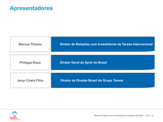 / 
Philippe Roux 
Diretor de Relações com Investidores da Tereos Internacional 
Marcus Thieme 
Diretor da Divisão Brasil do Grupo Tereos 
Diretor Geral da Syral do Brasil 
Jacyr Costa Filho 
Apresentadores 
Reunião Pública com Investidores e Analistas APIMEC - 2014 3 
 