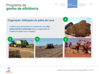 / 
Notre stratégie 
de development 
Cooperative 
group 
Divisão 
Cana-de-açúcar 
Indicadores 
Financeiros 
Perfil Divisão Anexo 
Cereais 
Programa de ganho de eficiência 
Reunião Pública com Investidores e Analistas APIMEC - 2014 33 
Cogeração: Utilização da palha de cana 
A palha que permanece no campo tem um alto potencial de combustão para a cogeração de bioelectricidade com o bagaço 
1 
2 
3 
4  