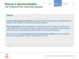 / 
Notre stratégie 
de development 
Cooperative 
group 
Divisão 
Cana-de-açúcar 
Indicadores 
Financeiros 
Perfil Divisão Anexo 
Cereais 
Riscos e Oportunidades na indústria de cana-de-açúcar 
41 
Riscos 
A queda dos preços do petróleo e da gasolina está prejudicando a competitividade do etanol e pode impactar a demanda pelo biocombustível Risco regulatório de que a regulação no Brasil não incentive o desenvolvimento da cogeração à partir de resíduos de cana, apesar do menor investimento, perda reduzida na transmissão e sazonalidade complementar com a energia hidrelétrica 
Risco de que outros mercados de açúcar permaneçam isolados do preço mundial e da concorrência (Estados Unidos, UE, Europa do Leste) 
Reunião Pública com Investidores e Analistas APIMEC - 2014 
Fonte: Datagro  