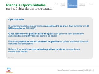 / 
Notre stratégie 
de development 
Cooperative 
group 
Divisão 
Cana-de-açúcar 
Indicadores 
Financeiros 
Perfil Divisão Anexo 
Cereais 
Riscos e Oportunidades na indústria da cana-de-açúcar 
42 
Oportunidades 
O consumo mundial de açúcar continua crescendo 2% ao ano e deve aumentar em 40 MM toneladas até 2023 (ISO) O uso econômico da palha de cana-de-açúcar pode gerar um valor significativo, aumentando a competitividade do etanol e do açúcar Diferentes projetos de mistura de etanol na gasolina em países asiáticos trarão mais demanda pelo combustível Reforçar à sociedade as externalidades positivas do etanol em relação aos combustíveis fósseis 
Reunião Pública com Investidores e Analistas APIMEC - 2014 
Fonte: Datagro  