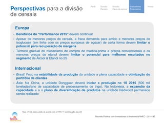 / 
Our activités 
et implantations 
Notre stratégie 
de development 
Cooperative 
group 
Divisão 
Cana-de-açúcar 
Indicadores 
Financeiros 
Perfil Divisão Anexo 
Cereais 
Perspectivas para a divisão de cereais 
47 
Nota: (1) Os dados estão de acordo com o IFRS 11 (contribuição das JV) 
Reunião Pública com Investidores e Analistas APIMEC - 2014 
Europa 
• 
Benefícios do “Performance 2015” devem continuar 
• 
Apesar de menores preços de cereais, a fraca demanda para amido e menores preços de isoglucose (em linha com os preços europeus de açúcar) de certa forma devem limitar o potencial para recuperação de margens 
• 
Término gradual do mecanismo de compra de matéria-prima a preços convencionais e os menores preços de etanol devem limitar o potencial para melhores resultados no segmento de Álcool & Etanol no 2S Internacional 
• 
Brasil: Foco na estabilidade da produção da unidade a plena capacidade e otimização do portifólio de clientes 
• 
Ásia: Na China, a unidade Dongguan deverá iniciar a produção no 1S 2015 (500 mil toneladas/ano de capacidade de processamento de trigo). Na Indonésia, a expansão da capacidade e a o plano de diversificação de produtos na unidade Redwood permanece sendo realizado  