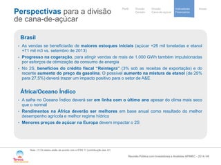 / 
Our activités 
et implantations 
Notre stratégie 
de development 
Cooperative 
group 
Divisão 
Cana-de-açúcar 
Indicadores 
Financeiros 
Perfil Divisão Anexo 
Cereais 
Perspectivas para a divisão de cana-de-açúcar 
48 
Nota: (1) Os dados estão de acordo com o IFRS 11 (contribuição das JV) 
Reunião Pública com Investidores e Analistas APIMEC - 2014 
Brasil 
• 
As vendas se beneficiarão de maiores estoques iniciais (açúcar +26 mil toneladas e etanol +71 mil m3 vs. setembro de 2013) 
• 
Progresso na cogeração, para atingir vendas de mais de 1.000 GWh também impulsionadas por esforços de otimização de consumo de energia 
• 
No 2S, benefícios do crédito fiscal “Reintegra” (3% sob as receitas de exportação) e do recente aumento do preço da gasolina. O possível aumento na mistura de etanol (de 25% para 27,5%) deverá trazer um impacto positivo para o setor de A&E África/Oceano Índico 
• 
A safra no Oceano Índico deverá ser em linha com o último ano apesar do clima mais seco que o normal 
• 
Rendimentos na África deverão ser melhores em base anual como resultado do melhor desempenho agrícola e melhor regime hídrico 
• 
Menores preços de açúcar na Europa devem impactar o 2S  