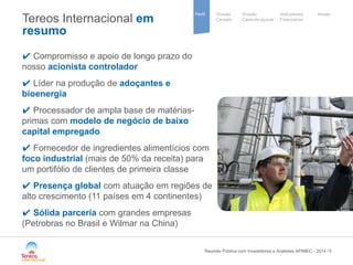 / 
Sugar 
group 
Divisão 
Cana-de-açúcar 
Indicadores 
Financeiros 
Perfil Divisão Anexo 
Cereais 
5 
Tereos Internacional em resumo 
✔ Compromisso e apoio de longo prazo do nosso acionista controlador 
✔ Líder na produção de adoçantes e bioenergia 
✔ Processador de ampla base de matérias- primas com modelo de negócio de baixo capital empregado 
✔ Fornecedor de ingredientes alimentícios com foco industrial (mais de 50% da receita) para um portifólio de clientes de primeira classe 
✔ Presença global com atuação em regiões de alto crescimento (11 países em 4 continentes) 
✔ Sólida parceria com grandes empresas (Petrobras no Brasil e Wilmar na China) 
Reunião Pública com Investidores e Analistas APIMEC - 2014 
 