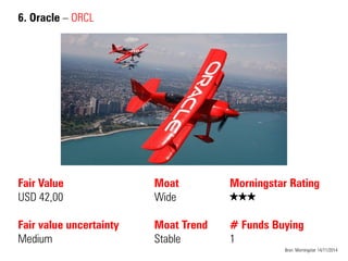 6. Oracle – ORCL 
Fair Value USD 42,00 Fair value uncertainty 
Medium 
Moat 
Wide 
Moat Trend 
Stable 
Bron: Morningstar 14/11/2014 
Morningstar Rating QQQ # Funds Buying 1  