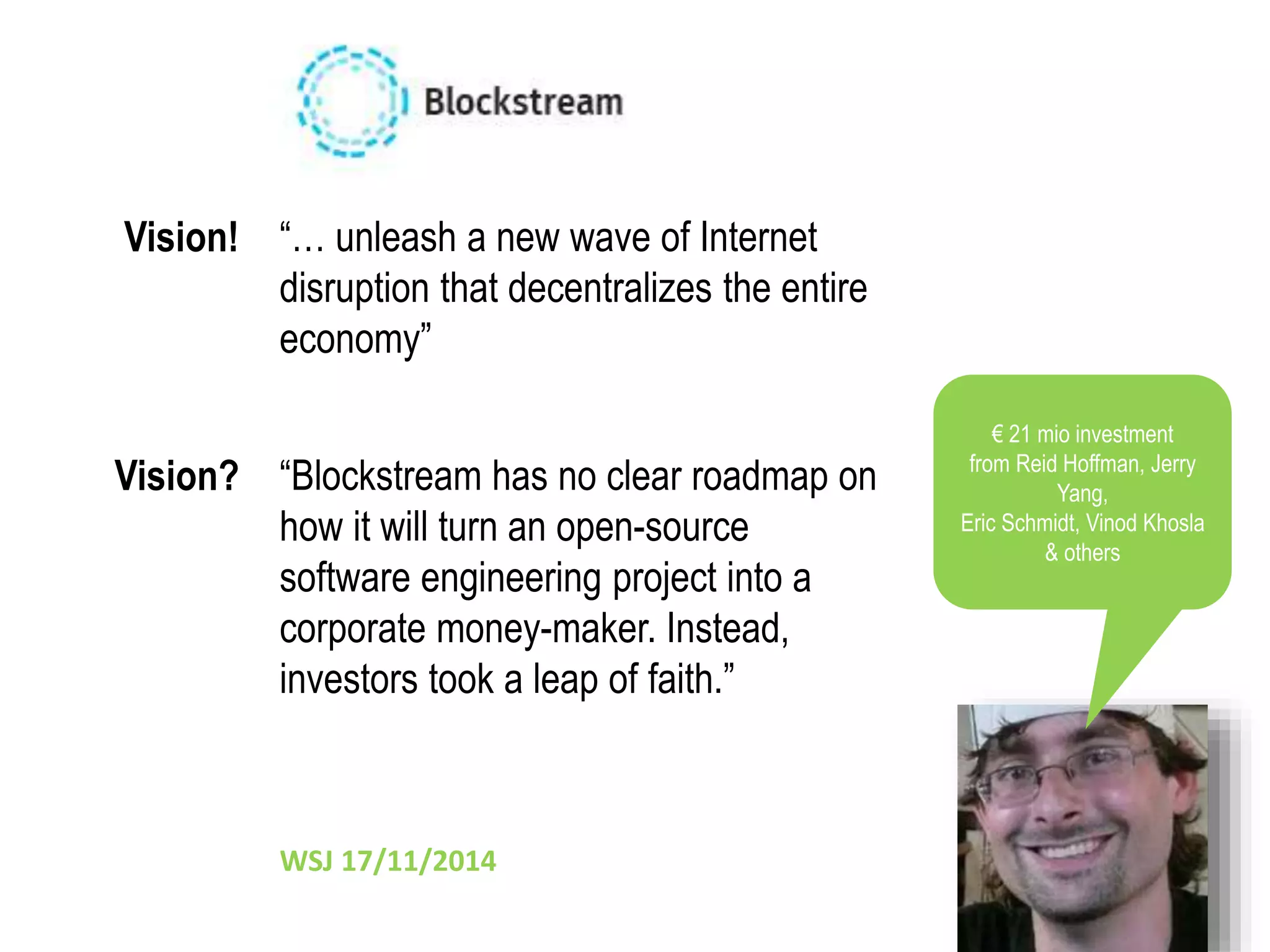“… unleash a new wave of Internet 
disruption that decentralizes the entire 
economy” 
Vision! 
“Blockstream has no clear roadmap on 
how it will turn an open-source 
software engineering project into a 
corporate money-maker. Instead, 
investors took a leap of faith.” 
WSJ 17/11/2014 
€ 21 mio investment 
from Reid Hoffman, Jerry 
Yang, 
Eric Schmidt, Vinod Khosla 
& others 
Vision? 
 