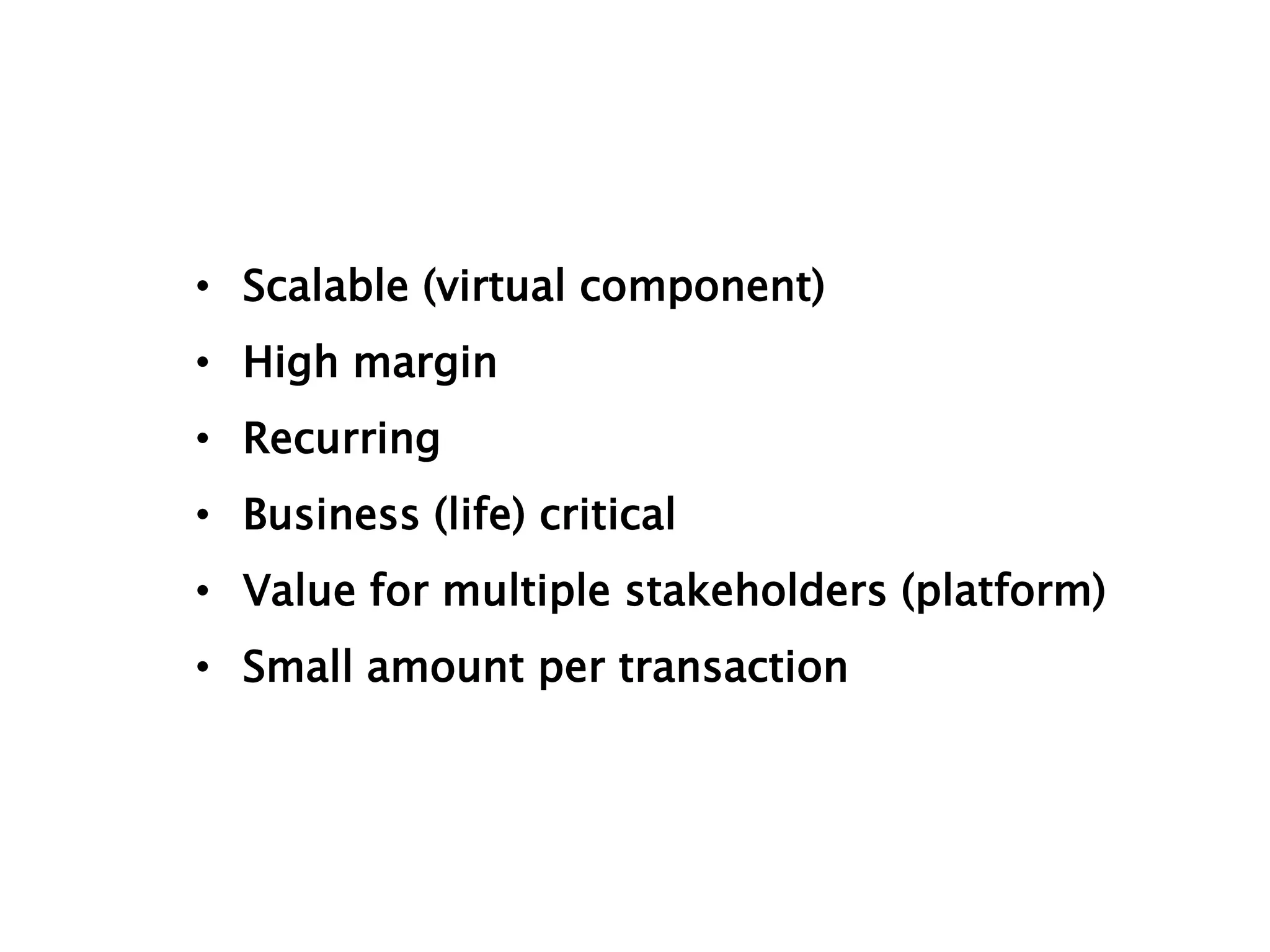 • Scalable (virtual component) 
• High margin 
• Recurring 
• Business (life) critical 
• Value for multiple stakeholders (platform) 
• Small amount per transaction 
 