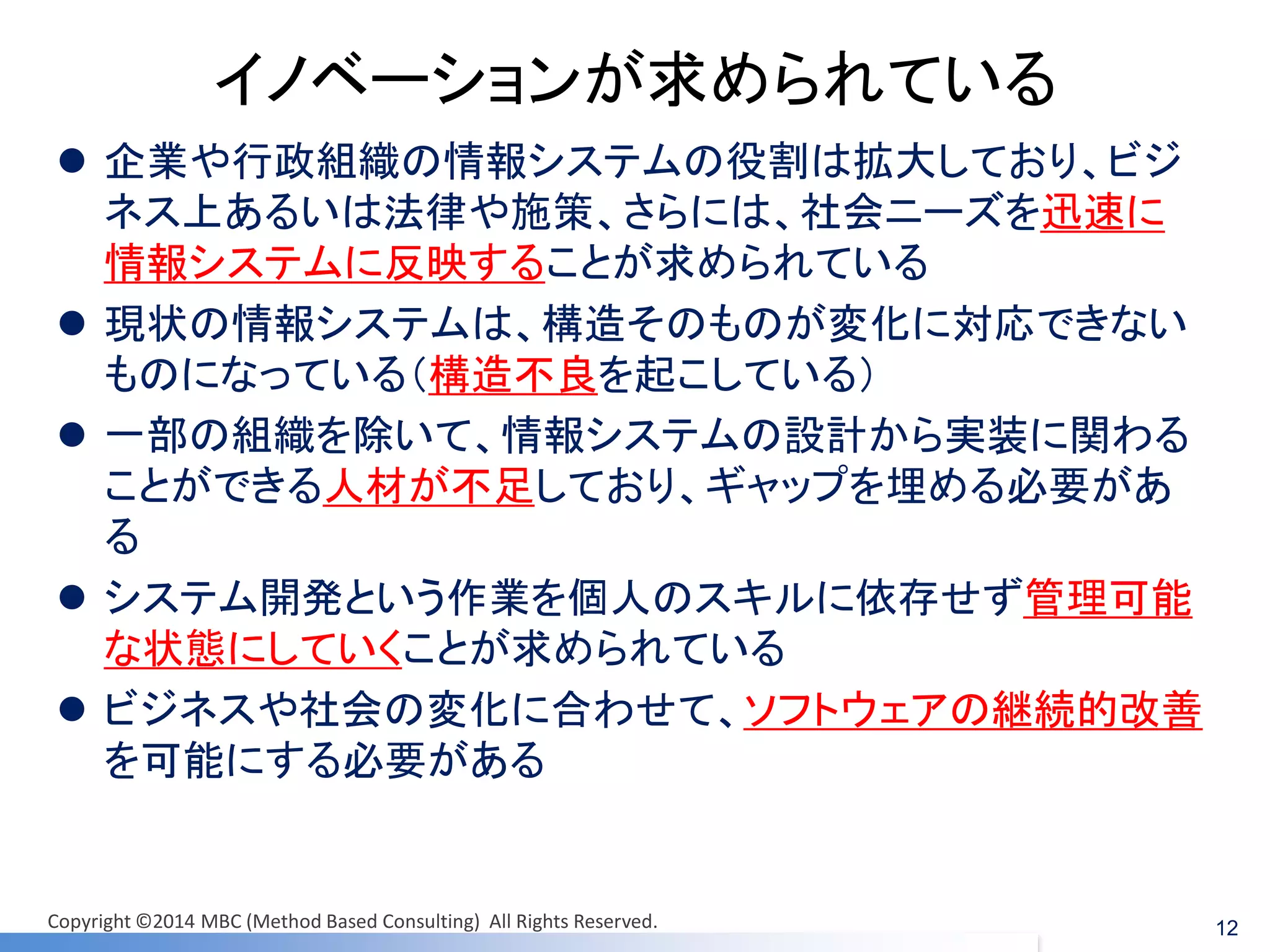 イノベーションが求められている 
企業や行政組織の情報システムの役割は拡大しており、ビジ ネス上あるいは法律や施策、さらには、社会ニーズを迅速に 情報システムに反映することが求められている 
現状の情報システムは、構造そのものが変化に対応できない ものになっている（構造不良を起こしている） 
一部の組織を除いて、情報システムの設計から実装に関わる ことができる人材が不足しており、ギャップを埋める必要があ る 
システム開発という作業を個人のスキルに依存せず管理可能 な状態にしていくことが求められている 
ビジネスや社会の変化に合わせて、ソフトウェアの継続的改善 を可能にする必要がある 
12 
Copyright ©2014 MBC (Method Based Consulting) All Rights Reserved.  