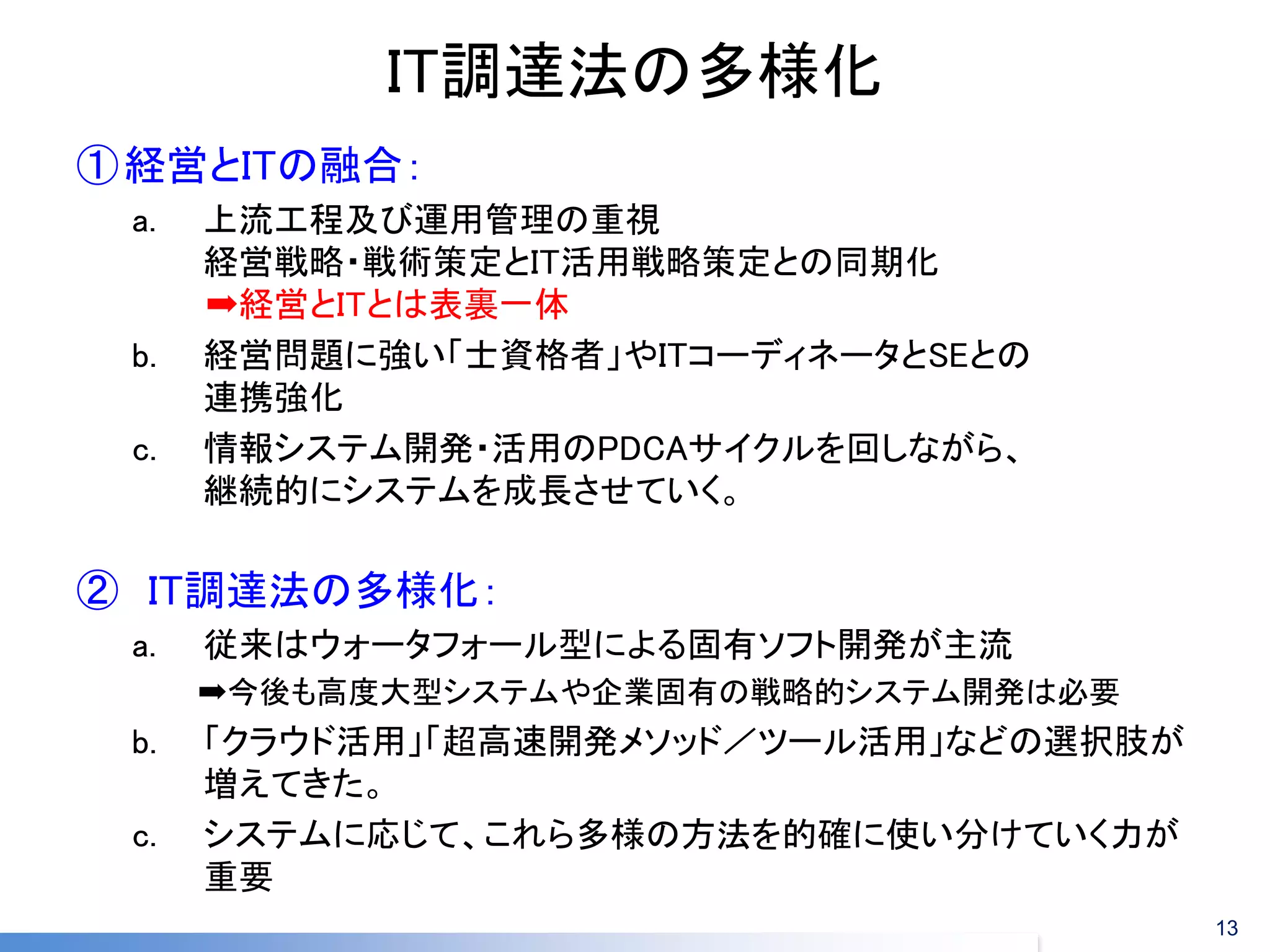 IT調達法の多様化 
①経営とITの融合： 
a.上流工程及び運用管理の重視 経営戦略・戦術策定とIT活用戦略策定との同期化 ➡経営とITとは表裏一体 
b.経営問題に強い「士資格者」やITコーディネータとSEとの 連携強化 
c.情報システム開発・活用のPDCAサイクルを回しながら、 継続的にシステムを成長させていく。 
②IT調達法の多様化： 
a.従来はウォータフォール型による固有ソフト開発が主流 
➡今後も高度大型システムや企業固有の戦略的システム開発は必要 
b.「クラウド活用」「超高速開発メソッド／ツール活用」などの選択肢が 増えてきた。 
c.システムに応じて、これら多様の方法を的確に使い分けていく力が 重要 
13  