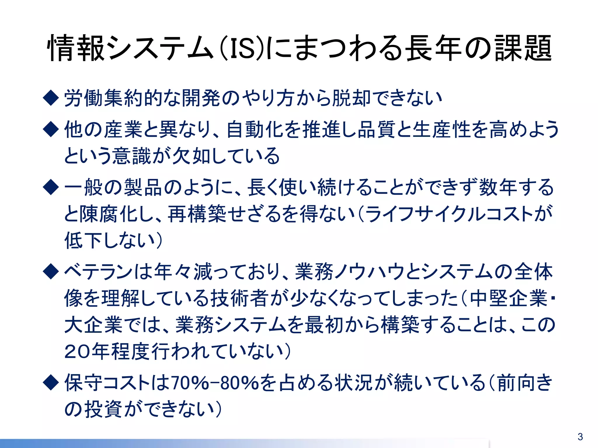 情報システム（IS)にまつわる長年の課題 
労働集約的な開発のやり方から脱却できない 
他の産業と異なり、自動化を推進し品質と生産性を高めよう という意識が欠如している 
一般の製品のように、長く使い続けることができず数年する と陳腐化し、再構築せざるを得ない（ライフサイクルコストが 低下しない） 
ベテランは年々減っており、業務ノウハウとシステムの全体 像を理解している技術者が少なくなってしまった（中堅企業・ 大企業では、業務システムを最初から構築することは、この ２０年程度行われていない） 
保守コストは70％-80％を占める状況が続いている（前向き の投資ができない） 
3  