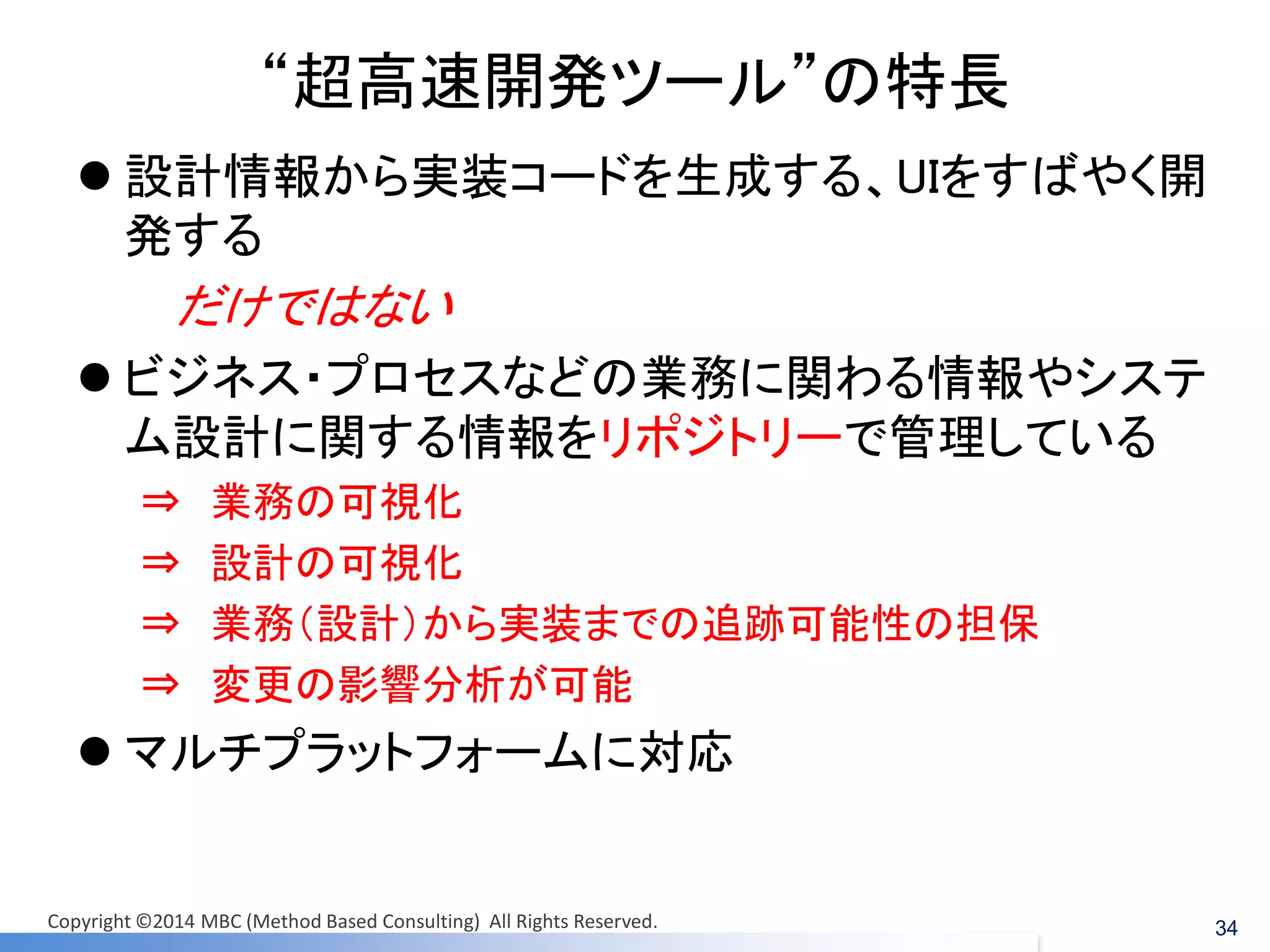 “超高速開発ツール”の特長 
設計情報から実装コードを生成する、UIをすばやく開 発する 
だけではない 
ビジネス・プロセスなどの業務に関わる情報やシステ ム設計に関する情報をリポジトリーで管理している 
⇒ 業務の可視化 
⇒ 設計の可視化 
⇒ 業務（設計）から実装までの追跡可能性の担保 
⇒ 変更の影響分析が可能 
マルチプラットフォームに対応 
34 
Copyright ©2014 MBC (Method Based Consulting) All Rights Reserved.  
