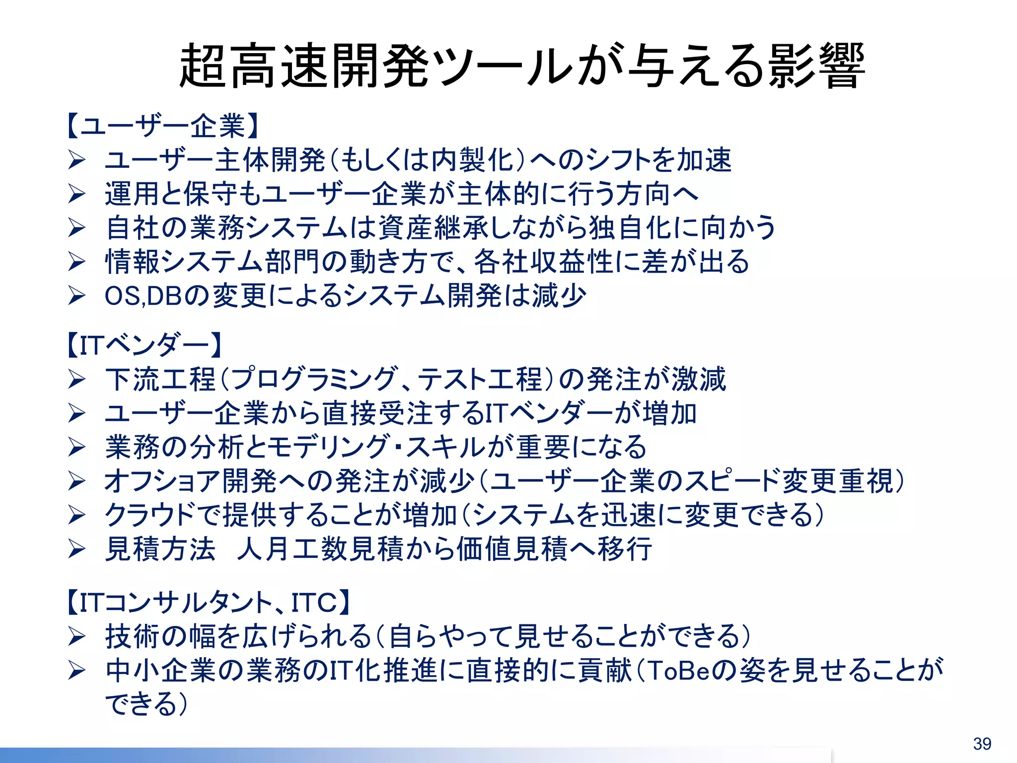 超高速開発ツールが与える影響 
【ユーザー企業】 
ユーザー主体開発（もしくは内製化）へのシフトを加速 
運用と保守もユーザー企業が主体的に行う方向へ 
自社の業務システムは資産継承しながら独自化に向かう 
情報システム部門の動き方で、各社収益性に差が出る 
OS,DBの変更によるシステム開発は減少 
【ＩＴコンサルタント、ＩＴＣ】 
技術の幅を広げられる（自らやって見せることができる） 
中小企業の業務のIT化推進に直接的に貢献（ToBeの姿を見せることが できる） 
【ＩＴベンダー】 
下流工程（プログラミング、テスト工程）の発注が激減 
ユーザー企業から直接受注するITベンダーが増加 
業務の分析とモデリング・スキルが重要になる 
オフショア開発への発注が減少（ユーザー企業のスピード変更重視） 
クラウドで提供することが増加（システムを迅速に変更できる） 
見積方法 人月工数見積から価値見積へ移行 
39  