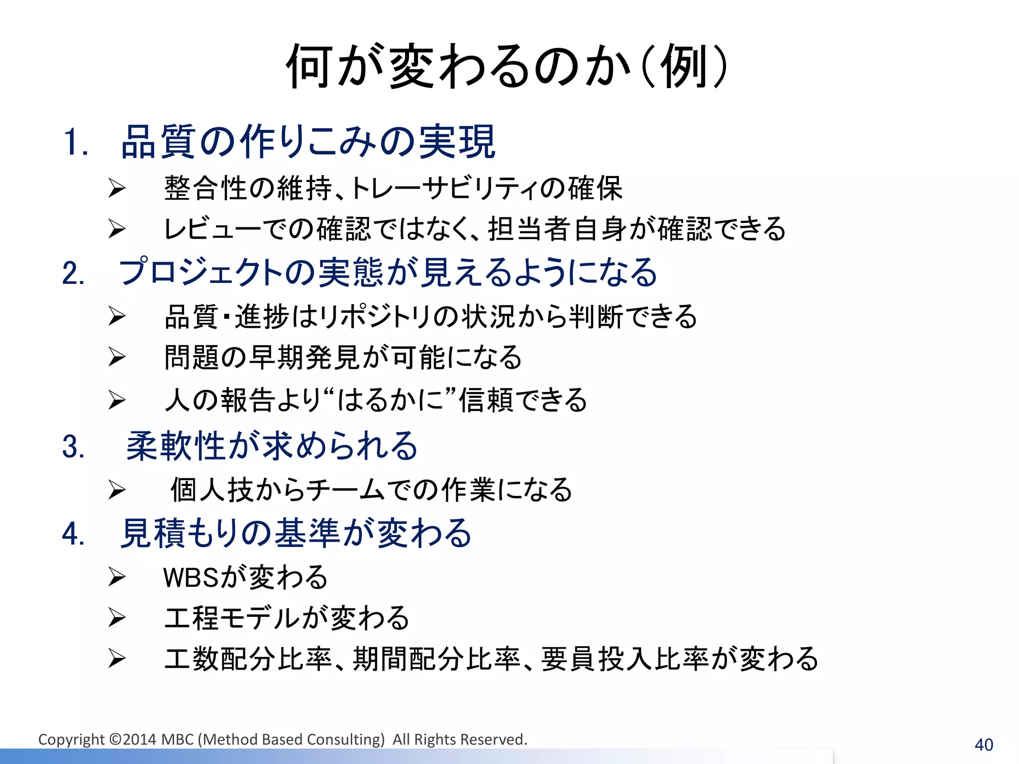何が変わるのか（例） 
1.品質の作りこみの実現 
整合性の維持、トレーサビリティの確保 
レビューでの確認ではなく、担当者自身が確認できる 
2.プロジェクトの実態が見えるようになる 
品質・進捗はリポジトリの状況から判断できる 
問題の早期発見が可能になる 
人の報告より“はるかに”信頼できる 
3.柔軟性が求められる 
個人技からチームでの作業になる 
4.見積もりの基準が変わる 
WBSが変わる 
工程モデルが変わる 
工数配分比率、期間配分比率、要員投入比率が変わる 
40 
Copyright ©2014 MBC (Method Based Consulting) All Rights Reserved.  