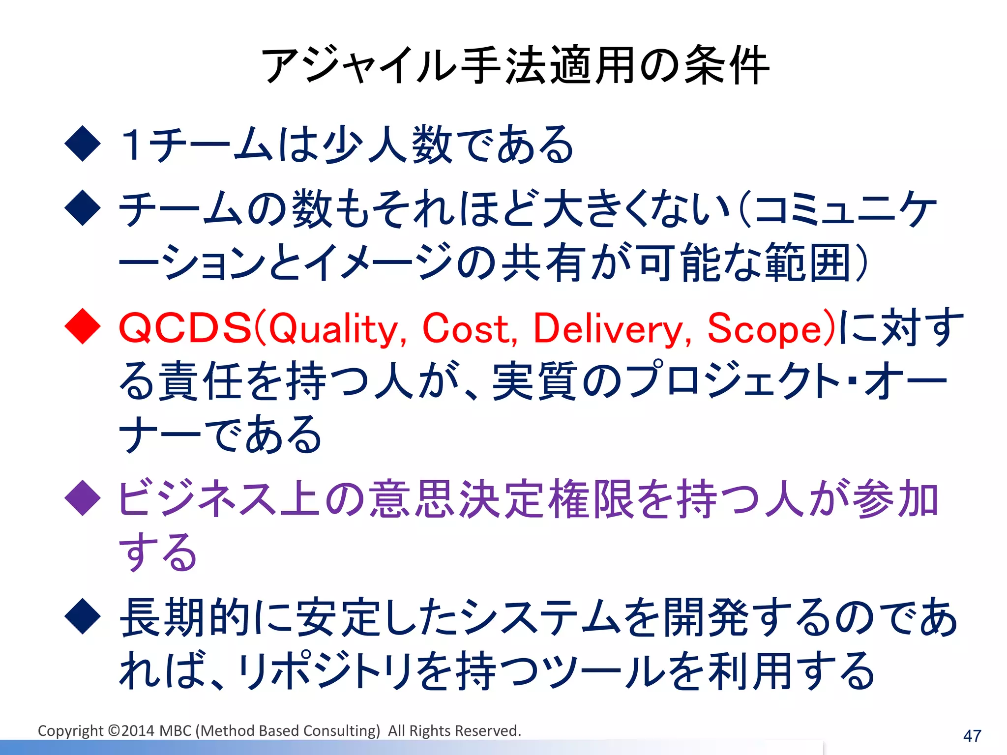 アジャイル手法適用の条件 
１チームは少人数である 
チームの数もそれほど大きくない（コミュニケ ーションとイメージの共有が可能な範囲） 
ＱＣＤＳ(Quality, Cost, Delivery, Scope)に対す る責任を持つ人が、実質のプロジェクト・オー ナーである 
ビジネス上の意思決定権限を持つ人が参加 する 
長期的に安定したシステムを開発するのであ れば、リポジトリを持つツールを利用する 
47 
Copyright ©2014 MBC (Method Based Consulting) All Rights Reserved.  