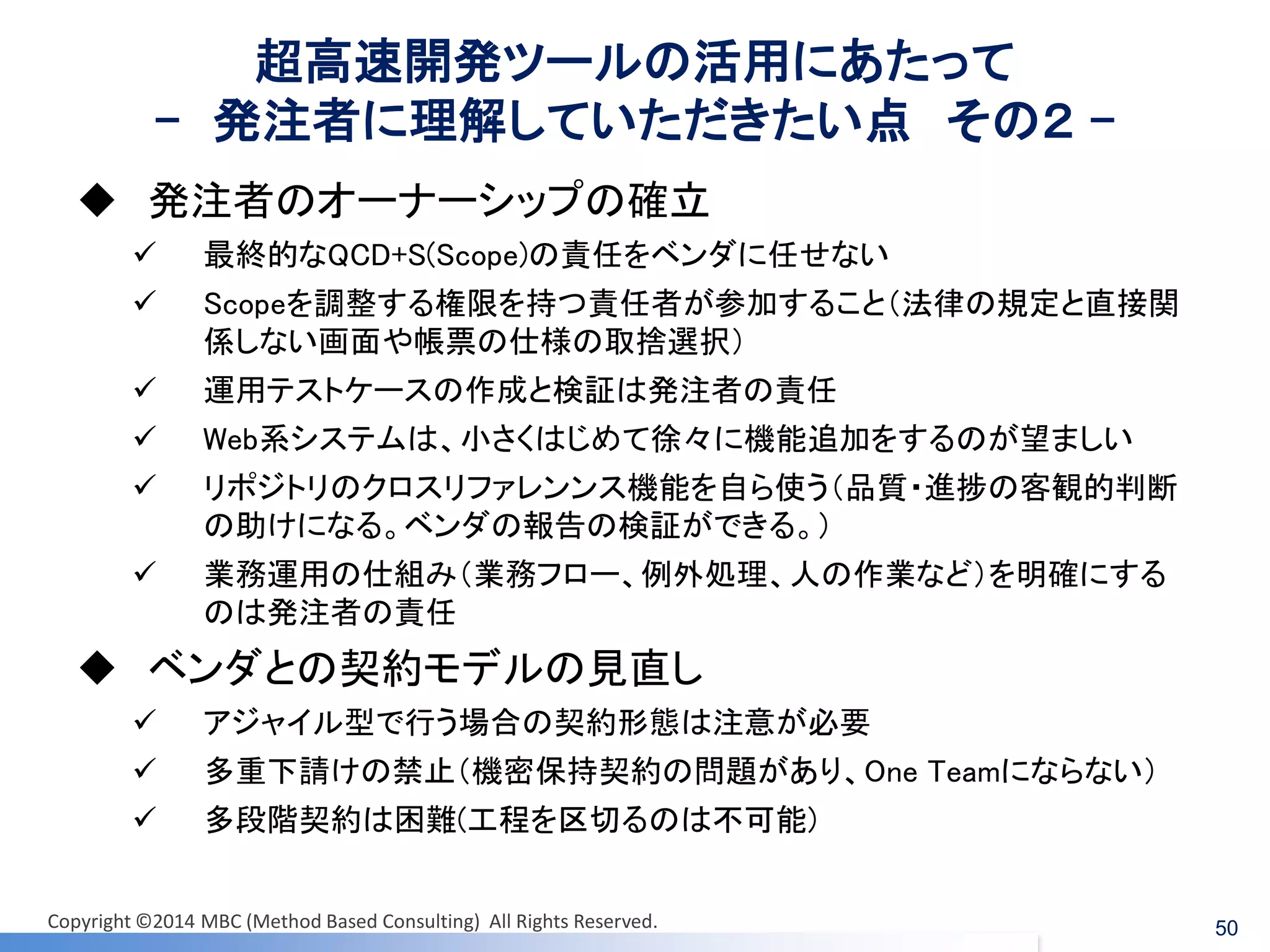 超高速開発ツールの活用にあたって - 発注者に理解していただきたい点 その２ - 
発注者のオーナーシップの確立 
最終的なQCD+S(Scope)の責任をベンダに任せない 
Scopeを調整する権限を持つ責任者が参加すること（法律の規定と直接関 係しない画面や帳票の仕様の取捨選択） 
運用テストケースの作成と検証は発注者の責任 
Web系システムは、小さくはじめて徐々に機能追加をするのが望ましい 
リポジトリのクロスリファレンンス機能を自ら使う（品質・進捗の客観的判断 の助けになる。ベンダの報告の検証ができる。） 
業務運用の仕組み（業務フロー、例外処理、人の作業など）を明確にする のは発注者の責任 
ベンダとの契約モデルの見直し 
アジャイル型で行う場合の契約形態は注意が必要 
多重下請けの禁止（機密保持契約の問題があり、One Teamにならない） 
多段階契約は困難(工程を区切るのは不可能) 
50 
Copyright ©2014 MBC (Method Based Consulting) All Rights Reserved.  