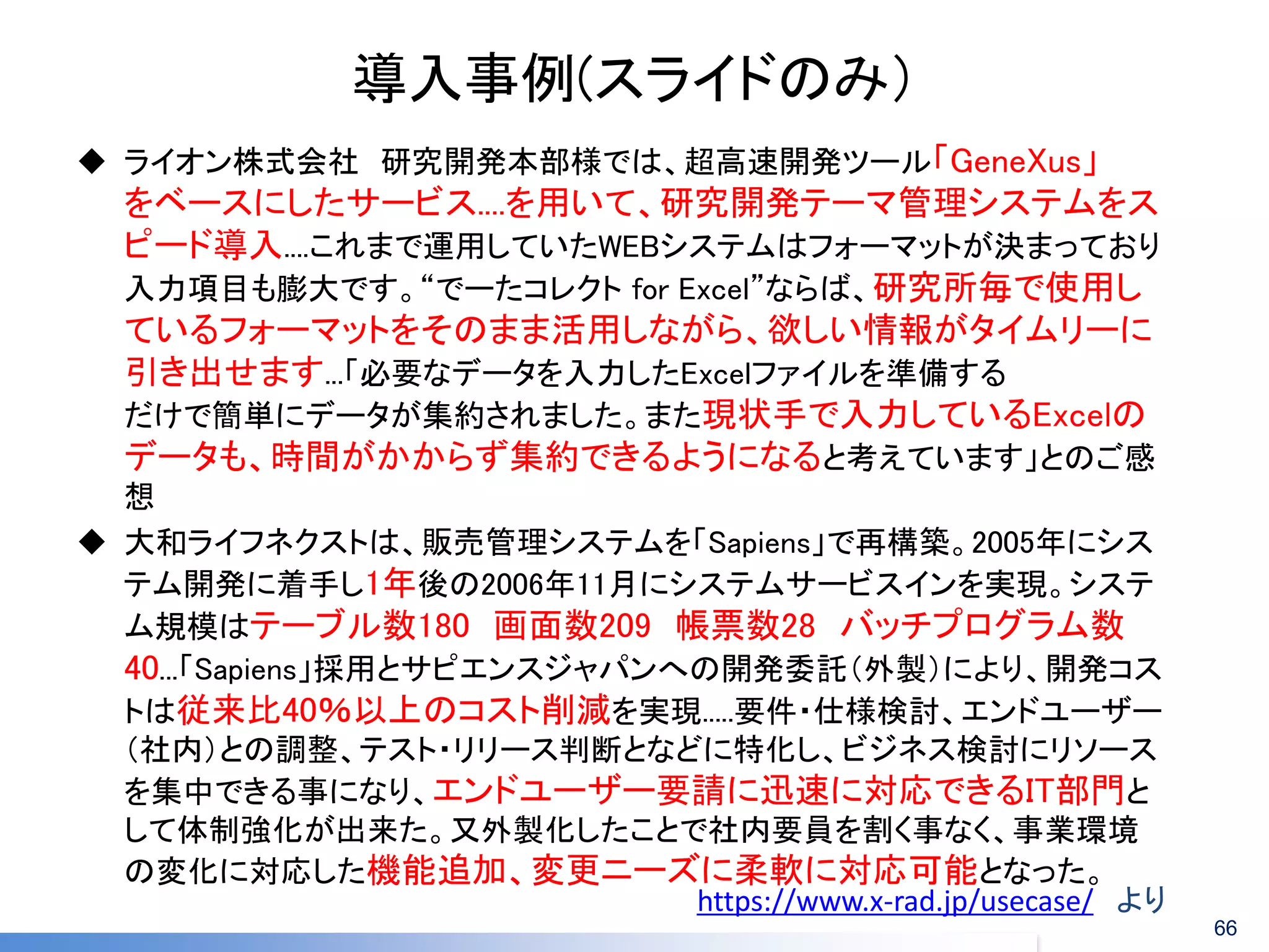 導入事例(スライドのみ） 
https://www.x-rad.jp/usecase/ より 
ライオン株式会社 研究開発本部様では、超高速開発ツール「GeneXus」 をベースにしたサービス....を用いて、研究開発テーマ管理システムをス ピード導入....これまで運用していたWEBシステムはフォーマットが決まっており 入力項目も膨大です。“でーたコレクト for Excel”ならば、研究所毎で使用し ているフォーマットをそのまま活用しながら、欲しい情報がタイムリーに 引き出せます...「必要なデータを入力したExcelファイルを準備する だけで簡単にデータが集約されました。また現状手で入力しているExcelの データも、時間がかからず集約できるようになると考えています」とのご感 想 
大和ライフネクストは、販売管理システムを「Sapiens」で再構築。2005年にシス テム開発に着手し1年後の2006年11月にシステムサービスインを実現。システ ム規模はテーブル数180 画面数209 帳票数28 バッチプログラム数 40...「Sapiens」採用とサピエンスジャパンへの開発委託（外製）により、開発コス トは従来比40％以上のコスト削減を実現.....要件・仕様検討、エンドユーザー （社内）との調整、テスト・リリース判断となどに特化し、ビジネス検討にリソース を集中できる事になり、エンドユーザー要請に迅速に対応できるIT部門と して体制強化が出来た。又外製化したことで社内要員を割く事なく、事業環境 の変化に対応した機能追加、変更ニーズに柔軟に対応可能となった。 
66  