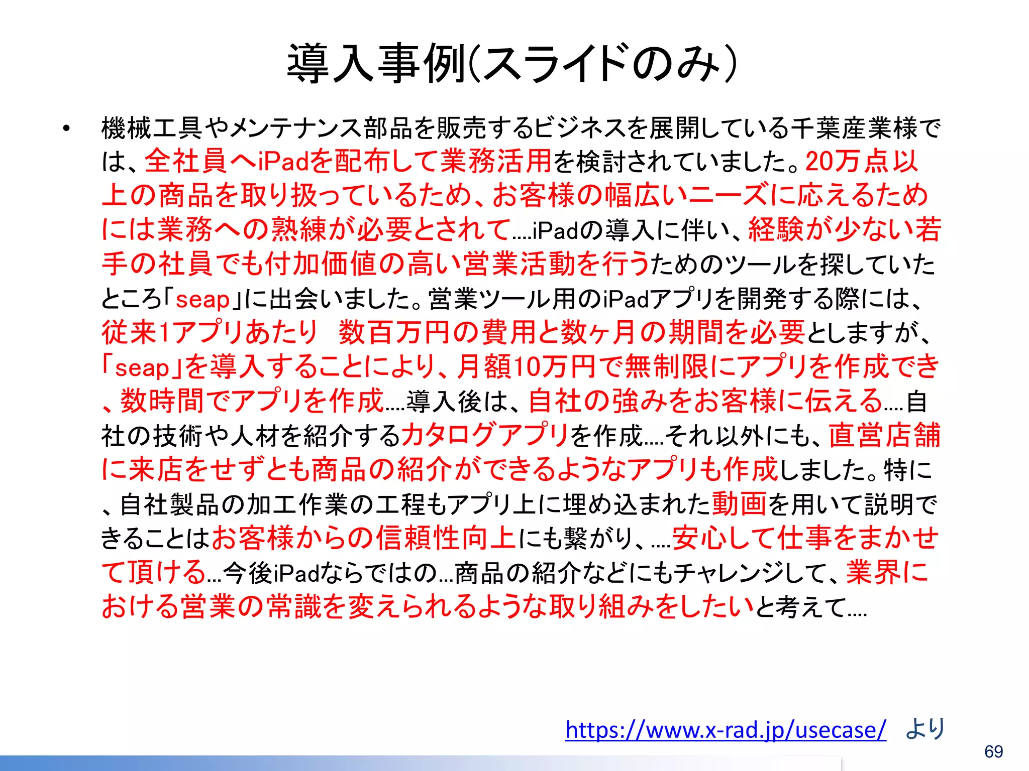 導入事例(スライドのみ） 
•機械工具やメンテナンス部品を販売するビジネスを展開している千葉産業様で は、全社員へiPadを配布して業務活用を検討されていました。20万点以 上の商品を取り扱っているため、お客様の幅広いニーズに応えるため には業務への熟練が必要とされて....iPadの導入に伴い、経験が少ない若 手の社員でも付加価値の高い営業活動を行うためのツールを探していた ところ「seap」に出会いました。営業ツール用のiPadアプリを開発する際には、 従来1アプリあたり 数百万円の費用と数ヶ月の期間を必要としますが、 「seap」を導入することにより、月額10万円で無制限にアプリを作成でき 、数時間でアプリを作成....導入後は、自社の強みをお客様に伝える....自 社の技術や人材を紹介するカタログアプリを作成....それ以外にも、直営店舗 に来店をせずとも商品の紹介ができるようなアプリも作成しました。特に 、自社製品の加工作業の工程もアプリ上に埋め込まれた動画を用いて説明で きることはお客様からの信頼性向上にも繋がり、....安心して仕事をまかせ て頂ける...今後iPadならではの...商品の紹介などにもチャレンジして、業界に おける営業の常識を変えられるような取り組みをしたいと考えて.... 
https://www.x-rad.jp/usecase/ より 
69  