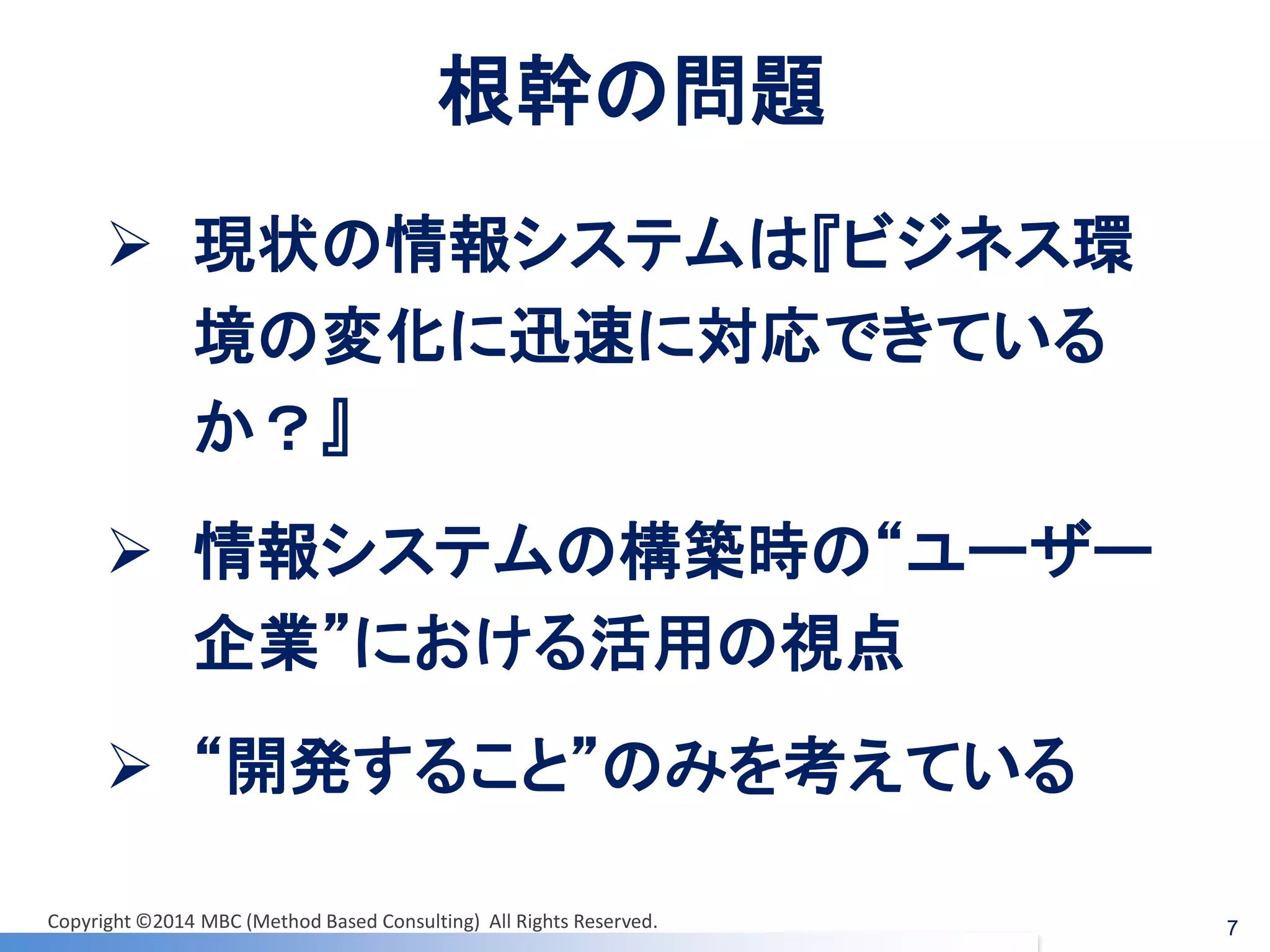 7 
根幹の問題 
現状の情報システムは『ビジネス環 境の変化に迅速に対応できている か？』 
情報システムの構築時の“ユーザー 企業”における活用の視点 
“開発すること”のみを考えている 
Copyright ©2014 MBC (Method Based Consulting) All Rights Reserved.  