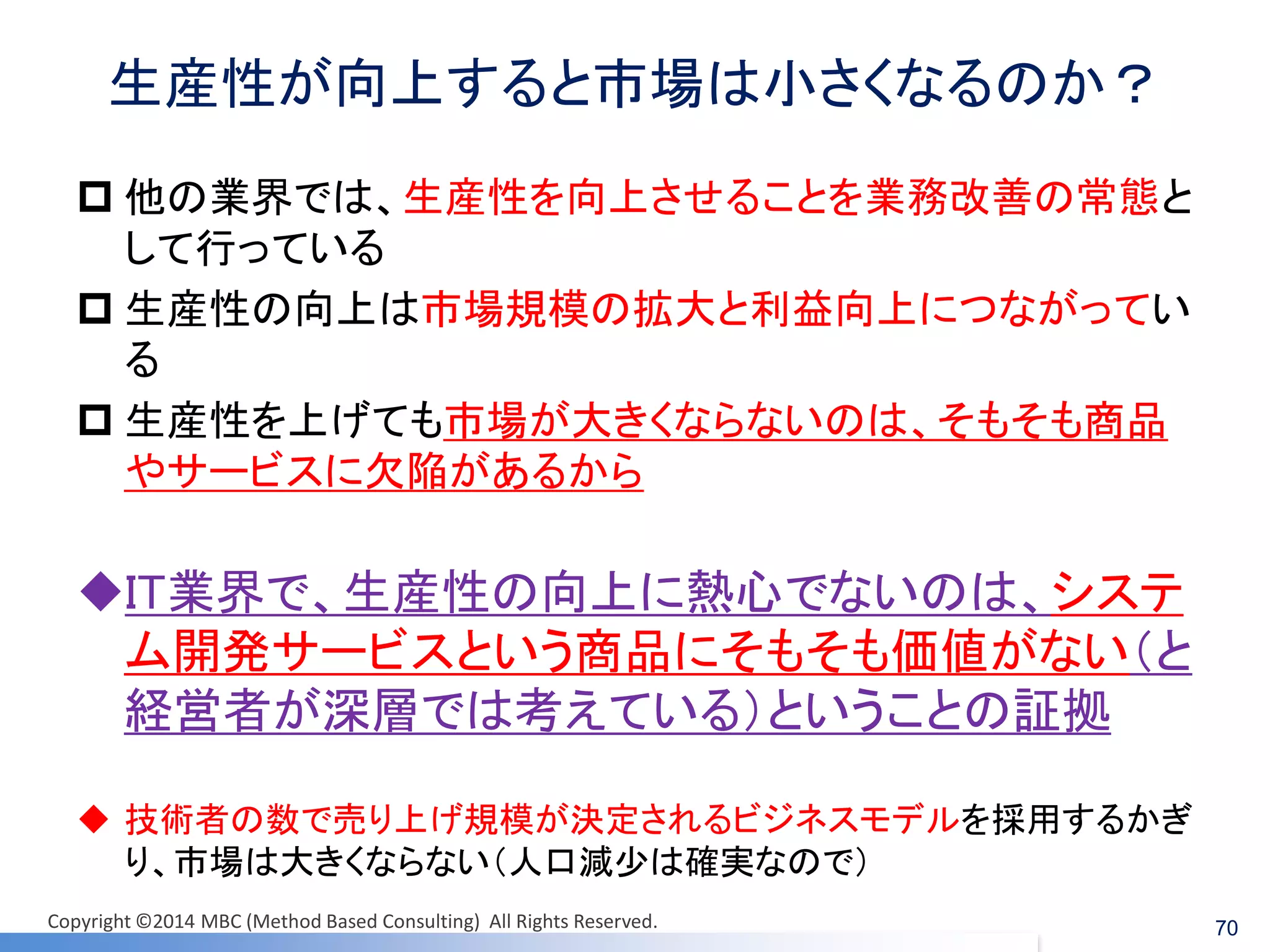 生産性が向上すると市場は小さくなるのか？ 
他の業界では、生産性を向上させることを業務改善の常態と して行っている 
生産性の向上は市場規模の拡大と利益向上につながってい る 
生産性を上げても市場が大きくならないのは、そもそも商品 やサービスに欠陥があるから 
IT業界で、生産性の向上に熱心でないのは、システ ム開発サービスという商品にそもそも価値がない（と 経営者が深層では考えている）ということの証拠 
技術者の数で売り上げ規模が決定されるビジネスモデルを採用するかぎ り、市場は大きくならない（人口減少は確実なので） 
70 
Copyright ©2014 MBC (Method Based Consulting) All Rights Reserved.  