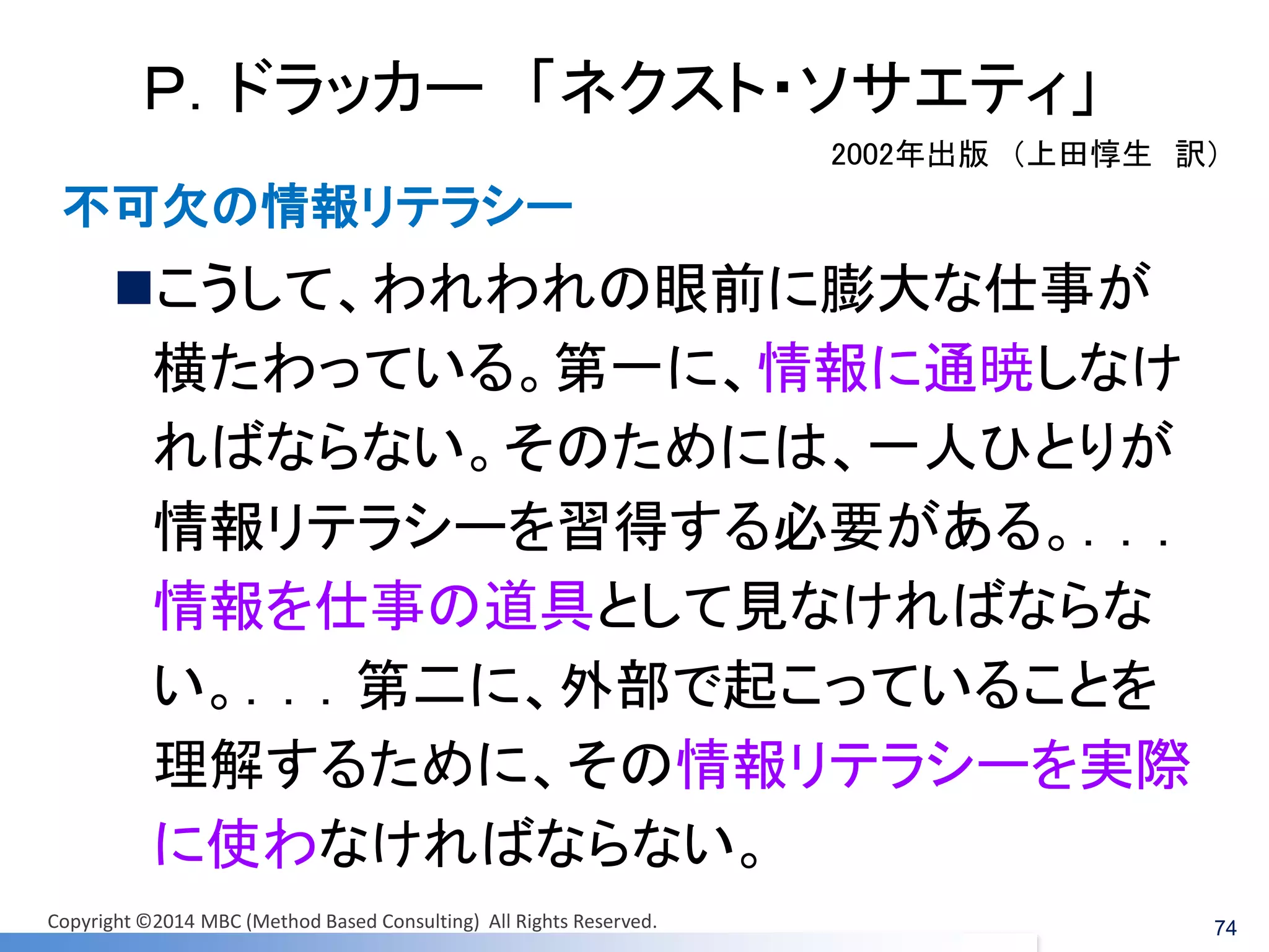 Ｐ．ドラッカー 「ネクスト・ソサエティ」 
こうして、われわれの眼前に膨大な仕事が 横たわっている。第一に、情報に通暁しなけ ればならない。そのためには、一人ひとりが 情報リテラシーを習得する必要がある。．．． 情報を仕事の道具として見なければならな い。．．．第二に、外部で起こっていることを 理解するために、その情報リテラシーを実際 に使わなければならない。 
2002年出版 （上田惇生 訳） 
不可欠の情報リテラシー 
74 
Copyright ©2014 MBC (Method Based Consulting) All Rights Reserved.  