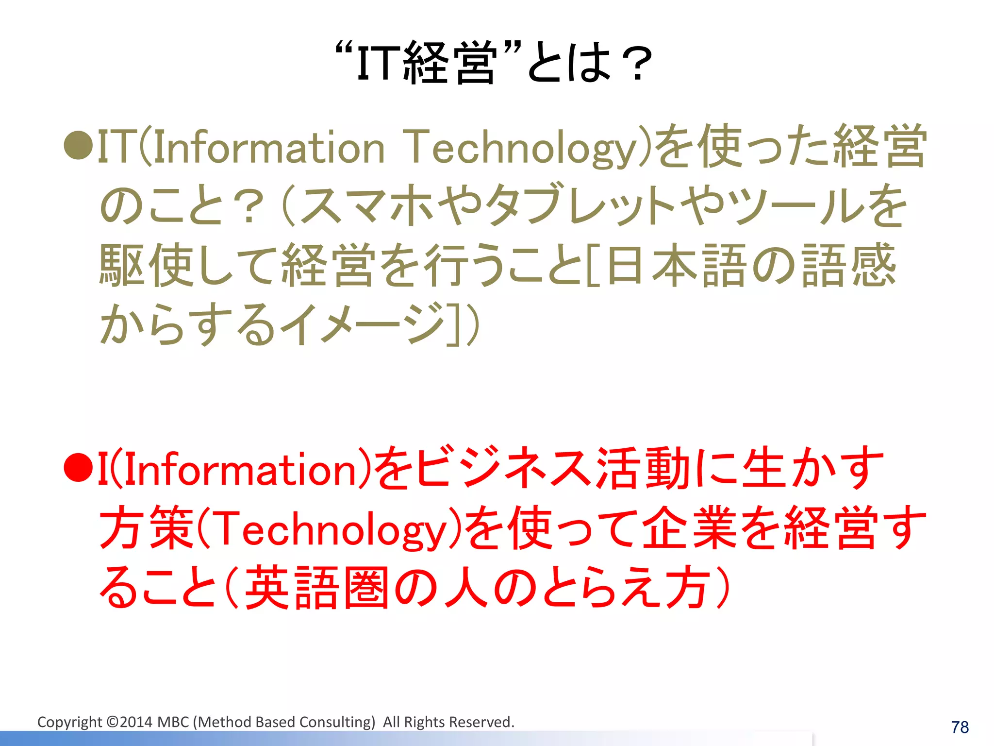 “ＩＴ経営”とは？ 
IT(Information Technology)を使った経営 のこと？（スマホやタブレットやツールを 駆使して経営を行うこと[日本語の語感 からするイメージ]） 
I(Information)をビジネス活動に生かす 方策(Technology)を使って企業を経営す ること（英語圏の人のとらえ方） 
Copyright ©2014 MBC (Method Based Consulting) All Rights Reserved. 
78  