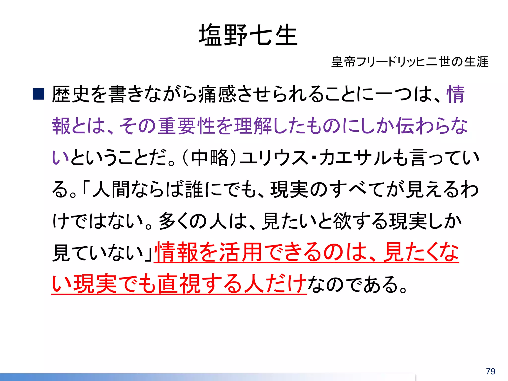 塩野七生 
歴史を書きながら痛感させられることに一つは、情 報とは、その重要性を理解したものにしか伝わらな いということだ。（中略）ユリウス・カエサルも言ってい る。「人間ならば誰にでも、現実のすべてが見えるわ けではない。多くの人は、見たいと欲する現実しか 見ていない」情報を活用できるのは、見たくな い現実でも直視する人だけなのである。 
皇帝フリードリッヒ二世の生涯 
79  