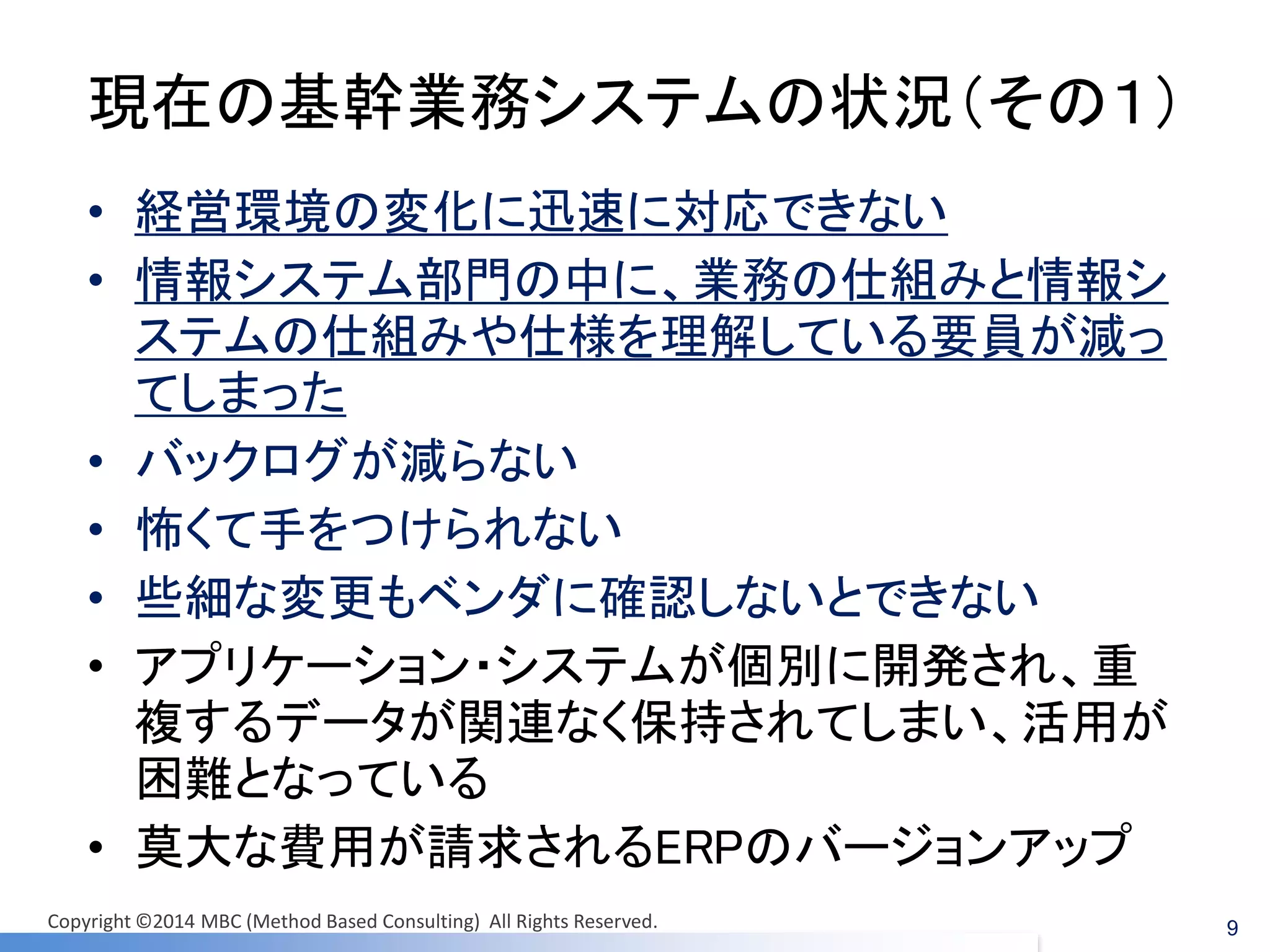 現在の基幹業務システムの状況（その１） 
•経営環境の変化に迅速に対応できない 
•情報システム部門の中に、業務の仕組みと情報シ ステムの仕組みや仕様を理解している要員が減っ てしまった 
•バックログが減らない 
•怖くて手をつけられない 
•些細な変更もベンダに確認しないとできない 
•アプリケーション・システムが個別に開発され、重 複するデータが関連なく保持されてしまい、活用が 困難となっている 
•莫大な費用が請求されるERPのバージョンアップ 
9 
Copyright ©2014 MBC (Method Based Consulting) All Rights Reserved.  
