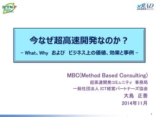 今なぜ超高速開発なのか？ - What、Why および ビジネス上の価値、効果と事例 - 
MBC(Method Based Consulting) 
超高速開発コミュニティ 事務局 
一般社団法人 ICT経営パートナーズ協会 
大島 正善 
2014年11月 
1  