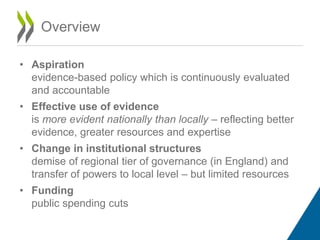 Overview
• Aspiration
evidence-based policy which is continuously evaluated
and accountable
• Effective use of evidence
is more evident nationally than locally – reflecting better
evidence, greater resources and expertise
• Change in institutional structures
demise of regional tier of governance (in England) and
transfer of powers to local level – but limited resources
• Funding
public spending cuts